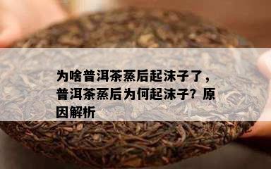 为啥普洱茶蒸后起沫子了，普洱茶蒸后为何起沫子？原因解析