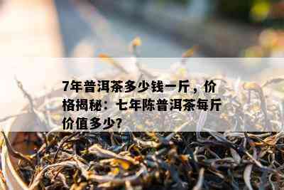 7年普洱茶多少钱一斤，价格揭秘：七年陈普洱茶每斤价值多少？