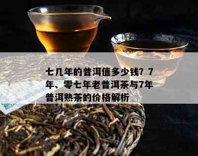 七几年的普洱值多少钱？7年、零七年老普洱茶与7年普洱熟茶的价格解析