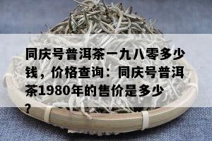 同庆号普洱茶一九八零多少钱，价格查询：同庆号普洱茶1980年的售价是多少？