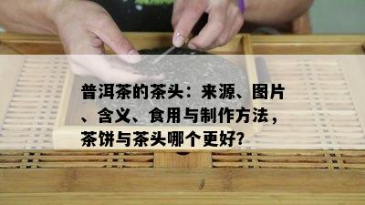 普洱茶的茶头：来源、图片、含义、食用与制作方法，茶饼与茶头哪个更好？