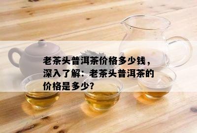 老茶头普洱茶价格多少钱，深入了解：老茶头普洱茶的价格是多少？