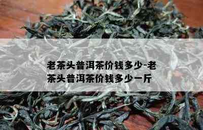 老茶头普洱茶价钱多少-老茶头普洱茶价钱多少一斤