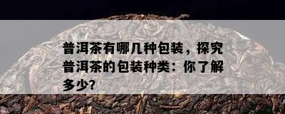 普洱茶有哪几种包装，探究普洱茶的包装种类：你了解多少？