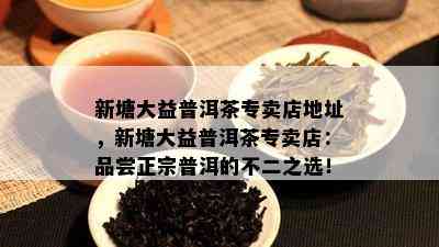 新塘大益普洱茶专卖店地址，新塘大益普洱茶专卖店：品尝正宗普洱的不二之选！