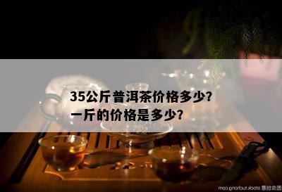 35公斤普洱茶价格多少？一斤的价格是多少？