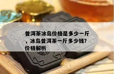 普洱茶冰岛价格是多少一斤，冰岛普洱茶一斤多少钱？价格解析