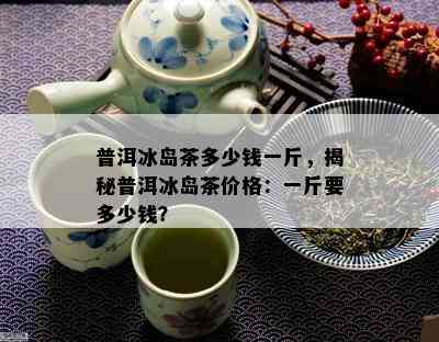 普洱冰岛茶多少钱一斤，揭秘普洱冰岛茶价格：一斤要多少钱？