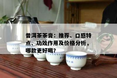 普洱茶茶膏：推荐、口感特点、功效作用及价格分析，哪款更好喝？