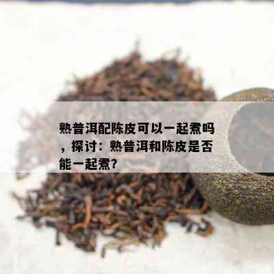 熟普洱配陈皮可以一起煮吗，探讨：熟普洱和陈皮是否能一起煮？