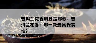 普洱兰花香明显是哪款，普洱兰花香：哪一款更具代表性？