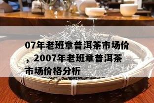 07年老班章普洱茶市场价，2007年老班章普洱茶市场价格分析