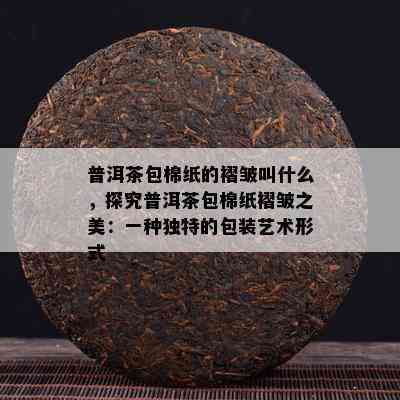 普洱茶包棉纸的褶皱叫什么，探究普洱茶包棉纸褶皱之美：一种独特的包装艺术形式