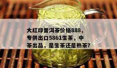 大红印普洱茶价格888，专供出口5861生茶，中茶出品，是生茶还是熟茶？