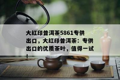 大红印普洱茶5861专供出口，大红印普洱茶：专供出口的优质茶叶，值得一试！