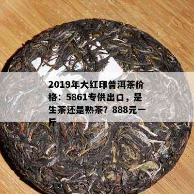 2019年大红印普洱茶价格：5861专供出口，是生茶还是熟茶？888元一斤