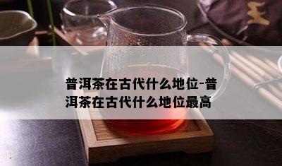 普洱茶在古代什么地位-普洱茶在古代什么地位更高