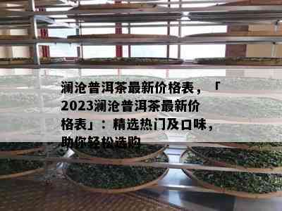 澜沧普洱茶最新价格表，「2023澜沧普洱茶最新价格表」：精选热门及口味，助你轻松选购