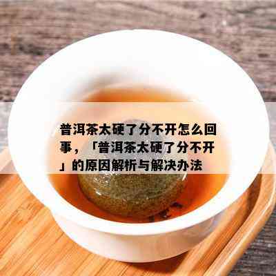 普洱茶太硬了分不开怎么回事，「普洱茶太硬了分不开」的原因解析与解决办法