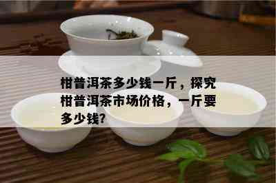 柑普洱茶多少钱一斤，探究柑普洱茶市场价格，一斤要多少钱？