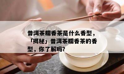 普洱茶糯香茶是什么香型，「揭秘」普洱茶糯香茶的香型，你了解吗？