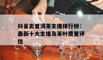 抖音卖普洱茶主播排行榜：最新十大主播及茶叶质量评估