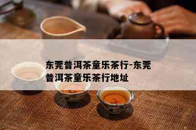 东莞普洱茶童乐茶行-东莞普洱茶童乐茶行地址