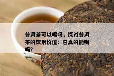 普洱茶可以喝吗，探讨普洱茶的饮用价值：它真的能喝吗？