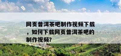 网页普洱茶吧制作视频下载，如何下载网页普洱茶吧的制作视频？