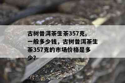 古树普洱茶生茶357克,一般多少钱，古树普洱茶生茶357克的市场价格是多少？