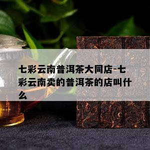 七彩云南普洱茶大同店-七彩云南卖的普洱茶的店叫什么