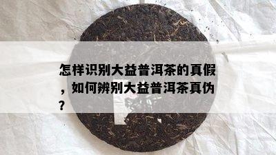 怎样识别大益普洱茶的真假，如何辨别大益普洱茶真伪？