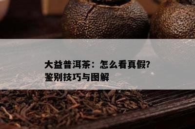 大益普洱茶：怎么看真假？鉴别技巧与图解