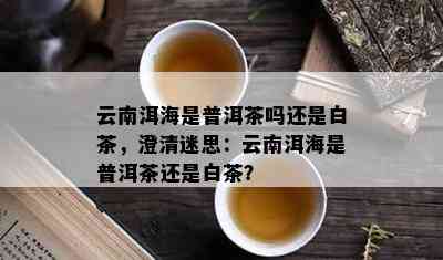 云南洱海是普洱茶吗还是白茶，澄清迷思：云南洱海是普洱茶还是白茶？