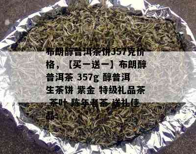 布朗醇普洱茶饼357克价格，【买一送一】布朗醇 普洱茶 357g 醇普洱生茶饼 紫金 特级礼品茶 茶叶 陈年老茶 送礼佳品