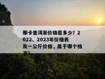 那卡普洱茶价格是多少？2022、2023年价格表及一公斤价格，属于哪个档次？