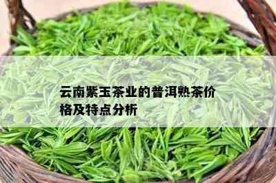 云南紫玉茶业的普洱熟茶价格及特点分析