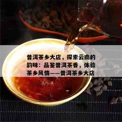 普洱茶乡大店，探索云南的韵味：品鉴普洱茶香，体验茶乡风情——普洱茶乡大店