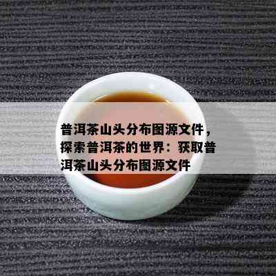 普洱茶山头分布图源文件，探索普洱茶的世界：获取普洱茶山头分布图源文件