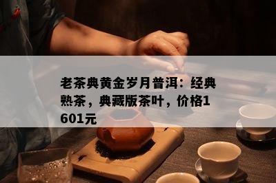 老茶典黄金岁月普洱：经典熟茶，典藏版茶叶，价格1601元