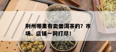 荆州哪里有卖普洱茶的？市场、店铺一网打尽！