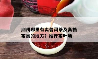 荆州哪里有卖普洱茶及高档茶具的地方？推荐茶叶场