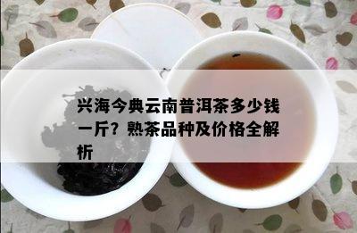 兴海今典云南普洱茶多少钱一斤？熟茶品种及价格全解析