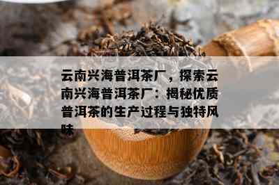 云南兴海普洱茶厂，探索云南兴海普洱茶厂：揭秘优质普洱茶的生产过程与独特风味