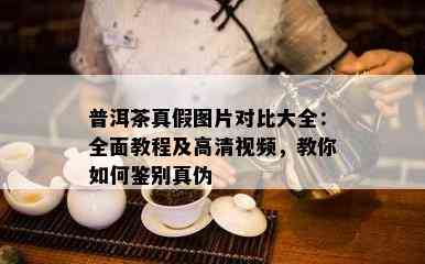 普洱茶真假图片对比大全：全面教程及高清视频，教你如何鉴别真伪