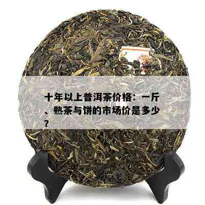 十年以上普洱茶价格：一斤、熟茶与饼的市场价是多少？