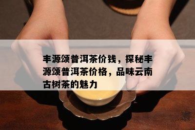 丰源颂普洱茶价钱，探秘丰源颂普洱茶价格，品味云南古树茶的魅力