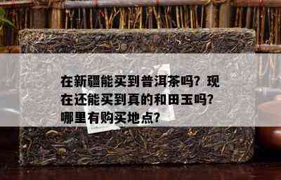 在新疆能买到普洱茶吗？现在还能买到真的和田玉吗？哪里有购买地点？