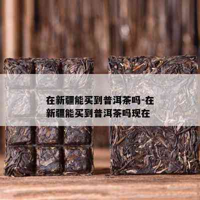 在新疆能买到普洱茶吗-在新疆能买到普洱茶吗现在