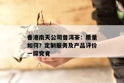 南天公司普洱茶：质量如何？定制服务及产品评价一探究竟